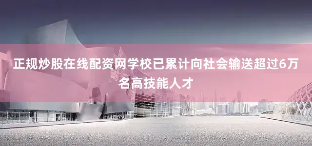 正规炒股在线配资网学校已累计向社会输送超过6万名高技能人才