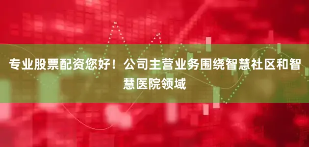 专业股票配资您好！公司主营业务围绕智慧社区和智慧医院领域