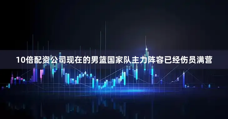 10倍配资公司现在的男篮国家队主力阵容已经伤员满营