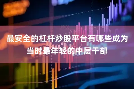 最安全的杠杆炒股平台有哪些成为当时最年轻的中层干部