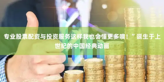专业股票配资与投资服务这样我也会懂更多噢！”诞生于上世纪的中国经典动画