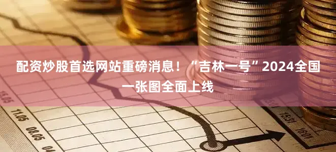 配资炒股首选网站重磅消息！“吉林一号”2024全国一张图全面上线