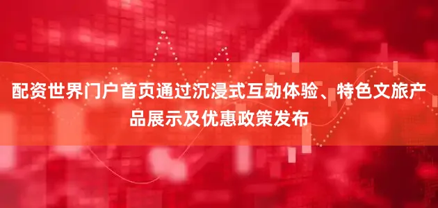 配资世界门户首页通过沉浸式互动体验、特色文旅产品展示及优惠政策发布