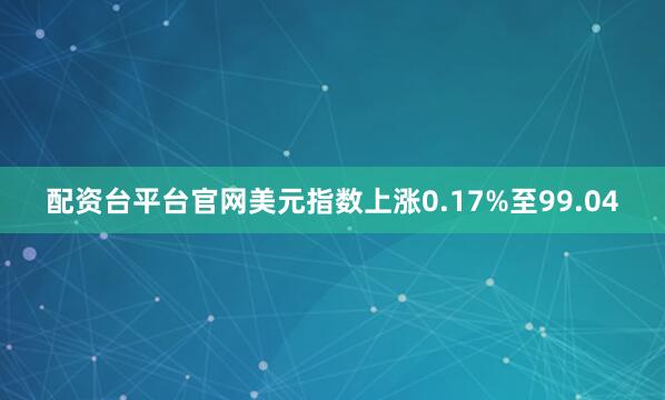 配资台平台官网美元指数上涨0.17%至99.04